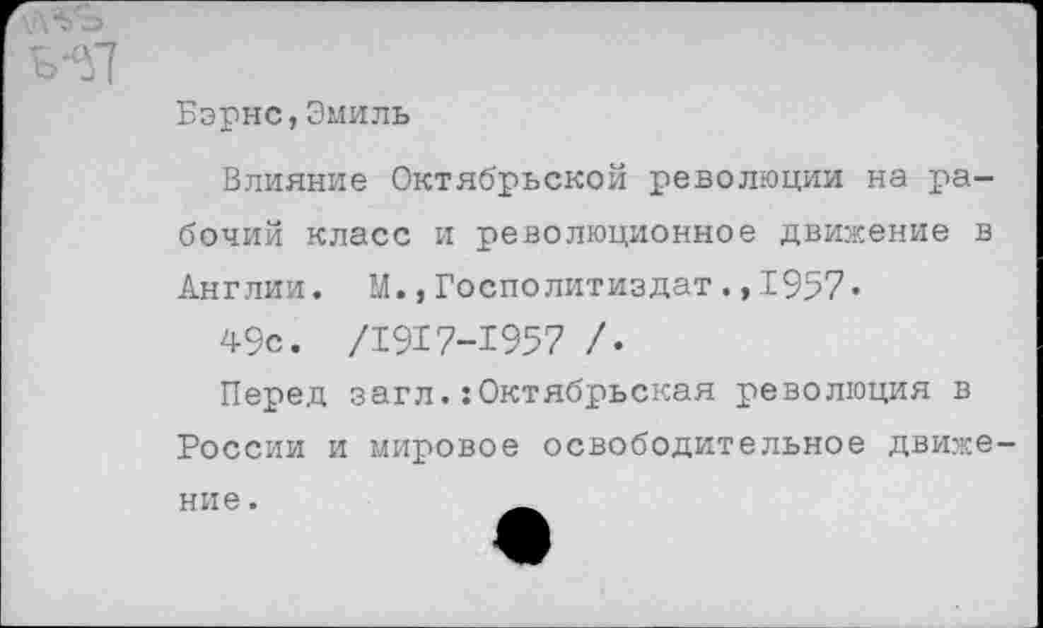 ﻿Бэрнс,Эмиль
Влияние Октябрьской революции на рабочий класс и революционное движение в Англии. М.,Госполитиздат.,1957«
49с. /1917-1957 /•
Перед загл.:Октябрьская революция в России и мировое освободительное движе ние.	_